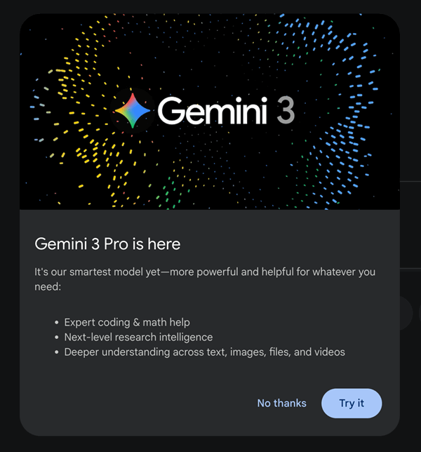 مدالی که در gemini.google.com برای کاربرانی که هنوز Gemini 3 را استفاده نکرده‌اند ظاهر می‌شود. متن آن: «Gemini 3 Pro این‌جا است. این هوشمندانه‌ترین مدل ما تا به‌حال است — قدرتمندتر و مفیدتر برای هر نیاز شما: کدنویسی تخصصی و کمک ریاضی؛ هوش پژوهشی سطح‌بالا؛ درک عمیق‌تر در متن، تصویر، فایل و ویدئو»